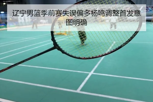 辽宁男篮季前赛失误偏多杨鸣调整首发意图明确