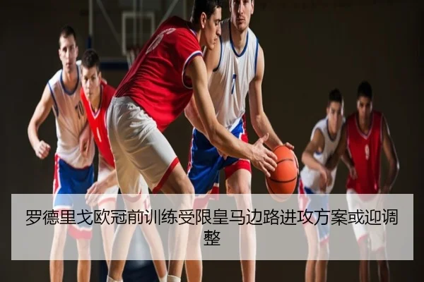 罗德里戈欧冠前训练受限皇马边路进攻方案或迎调整